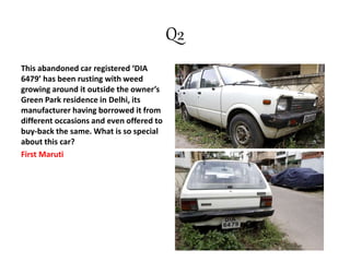 Q2
This abandoned car registered ‘DIA
6479’ has been rusting with weed
growing around it outside the owner’s
Green Park residence in Delhi, its
manufacturer having borrowed it from
different occasions and even offered to
buy-back the same. What is so special
about this car?
First Maruti
 