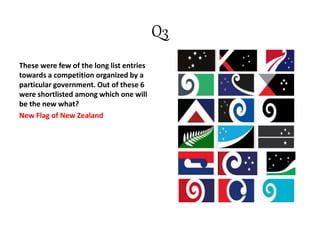 Q3
These were few of the long list entries
towards a competition organized by a
particular government. Out of these 6
were shortlisted among which one will
be the new what?
New Flag of New Zealand
 
