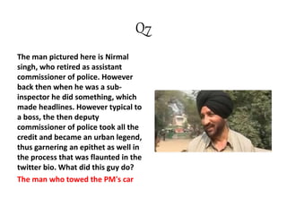 Q7
The man pictured here is Nirmal
singh, who retired as assistant
commissioner of police. However
back then when he was a sub-
inspector he did something, which
made headlines. However typical to
a boss, the then deputy
commissioner of police took all the
credit and became an urban legend,
thus garnering an epithet as well in
the process that was flaunted in the
twitter bio. What did this guy do?
The man who towed the PM's car
 