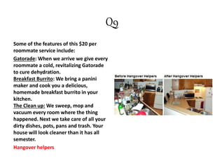 Q9
Some of the features of this $20 per
roommate service include:
Gatorade: When we arrive we give every
roommate a cold, revitalizing Gatorade
to cure dehydration.
Breakfast Burrito: We bring a panini
maker and cook you a delicious,
homemade breakfast burrito in your
kitchen.
The Clean up: We sweep, mop and
vacuum every room where the thing
happened. Next we take care of all your
dirty dishes, pots, pans and trash. Your
house will look cleaner than it has all
semester.
Hangover helpers
 