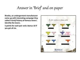 Answer in ‘Brief’ and on paper
Rivolta, an undergarment manufacturer
came up with interesting campaign they
called ‘A brief history of famous lovers’.
Identify the lovers.
5 points for each pair and a bonus 10 if
you get all six.
 