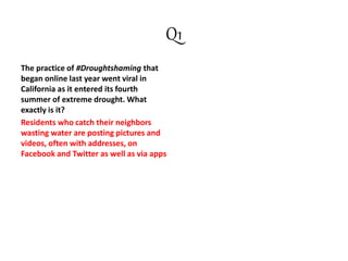 Q1
The practice of #Droughtshaming that
began online last year went viral in
California as it entered its fourth
summer of extreme drought. What
exactly is it?
Residents who catch their neighbors
wasting water are posting pictures and
videos, often with addresses, on
Facebook and Twitter as well as via apps
 