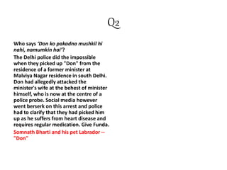 Q2
Who says ‘Don ko pakadna mushkil hi
nahi, namumkin hai’?
The Delhi police did the impossible
when they picked up "Don" from the
residence of a former minister at
Malviya Nagar residence in south Delhi.
Don had allegedly attacked the
minister's wife at the behest of minister
himself, who is now at the centre of a
police probe. Social media however
went berserk on this arrest and police
had to clarify that they had picked him
up as he suffers from heart disease and
requires regular medication. Give Funda.
Somnath Bharti and his pet Labrador --
"Don"
 