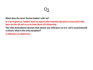 Q3
What does the term ‘Anchor babies’ refer to?
It is term given to ‘babies’ born to expats who intentionally plan to have their kids
born on the US soil so as to have them US citizenship.
The 14th Amendment decrees that almost any child born on U.S. soil is automatically
a citizen; what is the only exception?
A child born to diplomats.
 