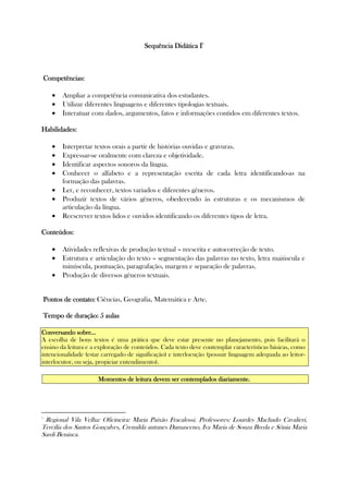 Sequência Didática ISequência Didática ISequência Didática ISequência Didática I1111
Competências:Competências:Competências:Competências:
• Ampliar a competência comunicativa dos estudantes.
• Utilizar diferentes linguagens e diferentes tipologias textuais.
• Interatuar com dados, argumentos, fatos e informações contidos em diferentes textos.
Habilidades:Habilidades:Habilidades:Habilidades:
• Interpretar textos orais a partir de histórias ouvidas e gravuras.
• Expressar-se oralmente com clareza e objetividade.
• Identificar aspectos sonoros da língua.
• Conhecer o alfabeto e a representação escrita de cada letra identificando-as na
formação das palavras.
• Ler, e reconhecer, textos variados e diferentes gêneros.
• Produzir textos de vários gêneros, obedecendo às estruturas e os mecanismos de
articulação da língua.
• Reescrever textos lidos e ouvidos identificando os diferentes tipos de letra.
Conteúdos:Conteúdos:Conteúdos:Conteúdos:
• Atividades reflexivas de produção textual – reescrita e autocorreção de texto.
• Estrutura e articulação do texto – segmentação das palavras no texto, letra maiúscula e
minúscula, pontuação, paragrafação, margem e separação de palavras.
• Produção de diversos gêneros textuais.
PontoPontoPontoPontossss de contato:de contato:de contato:de contato: Ciências, Geografia, Matemática e Arte.
Tempo de duração: 5 aulasTempo de duração: 5 aulasTempo de duração: 5 aulasTempo de duração: 5 aulas
Conversando sobre...Conversando sobre...Conversando sobre...Conversando sobre...
A escolha de bons textos é uma prática que deve estar presente no planejamento, pois facilitará o
ensino da leitura e a exploração de conteúdos. Cada texto deve contemplar características básicas, como
intencionalidade (estar carregado de significação) e interlocução (possuir linguagem adequada ao leitor-
interlocutor, ou seja, propiciar entendimento).
Momentos de leMomentos de leMomentos de leMomentos de leitura devem ser contempladitura devem ser contempladitura devem ser contempladitura devem ser contemplados diaos diaos diaos diariamente.riamente.riamente.riamente.
1
Regional Vila Velha: Oficineira: Maria Paixão Fracalossi. Professores: Lourdes Machado Cavalieri,
Tercília dos Santos Gonçalves, Cremilda antunes Damasceno, Iva Maria de Souza Breda e Sônia Maria
Sardi Beninca.
 