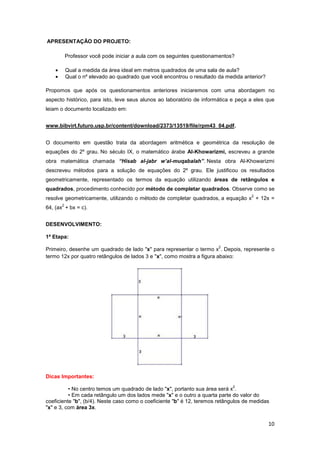 10
APRESENTAÇÃO DO PROJETO:
Professor você pode iniciar a aula com os seguintes questionamentos?
• Qual a medida da área ideal em metros quadrados de uma sala de aula?
• Qual o nº elevado ao quadrado que você encontrou o resultado da medida anterior?
Propomos que após os questionamentos anteriores iniciaremos com uma abordagem no
aspecto histórico, para isto, leve seus alunos ao laboratório de informática e peça a eles que
leiam o documento localizado em:
www.bibvirt.futuro.usp.br/content/download/2373/13519/file/rpm43_04.pdf.
O documento em questão trata da abordagem aritmética e geométrica da resolução de
equações do 2º grau. No século IX, o matemático árabe Al-Khowarizmi, escreveu a grande
obra matemática chamada “Hisab al-jabr w’al-muqabalah”. Nesta obra Al-Khowarizmi
descreveu métodos para a solução de equações do 2º grau. Ele justificou os resultados
geometricamente, representado os termos da equação utilizando áreas de retângulos e
quadrados, procedimento conhecido por método de completar quadrados. Observe como se
resolve geometricamente, utilizando o método de completar quadrados, a equação x
2
+ 12x =
64, (ax
2
+ bx = c).
DESENVOLVIMENTO:
1ª Etapa:
Primeiro, desenhe um quadrado de lado "x" para representar o termo x
2
. Depois, represente o
termo 12x por quatro retângulos de lados 3 e "x", como mostra a figura abaixo:
Dicas Importantes:
• No centro temos um quadrado de lado "x", portanto sua área será x
2
.
• Em cada retângulo um dos lados mede "x" e o outro a quarta parte do valor do
coeficiente "b", (b/4). Neste caso como o coeficiente "b" é 12, teremos retângulos de medidas
"x" e 3, com área 3x.
 