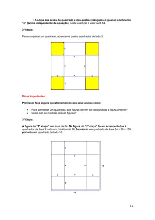 11
• A soma das áreas do quadrado e dos quatro retângulos é igual ao coeficiente
“c” (termo independente da equação), neste exemplo o valor será 64.
2ª Etapa:
Para completar um quadrado, acrescente quatro quadrados de lado 3.
Dicas Importantes:
Professor faça alguns questionamentos aos seus alunos como:
• Para completar um quadrado, que figuras devem ser adicionadas à figura anterior?
• Quais são as medidas dessas figuras?
3ª Etapa:
A figura da “1ª etapa” tem área de 64. Na figura do “2ª etapa” foram acrescentados 4
quadrados de área 9 cada um, totalizando 36, formando um quadrado de área 64 + 36 = 100,
portanto um quadrado de lado 10.
 