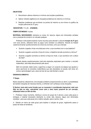 13
OBJETIVOS:
1- Reconhecer valores máximos e mínimos nas funções quadráticas;
2- Aplicar métodos algébricos em situações-problemas de máximos e mínimos;
3- Resolver problemas que envolvam os pontos de máximo ou de mínimo no gráfico da
função polinomial do 2º grau;
DESCRITOR: 17 e 26. (PAEBES)
TEMPO ESTIMADO: 6 aulas.
MATERIAL NECESSÁRIO: barbante ou corda, tnt, tesoura, régua com dimensões variadas
com a proposta de construir um cercado qualquer.
Professor você poderá explorar outros recursos para abordar o assunto função de 2º grau
com seus alunos, utilizando tanto os jogos como também os softwares. Através do futebol
podemos levantar questionamentos do chute de uma bola, como por exemplo:
• Quando o jogador chuta uma bola para cima, o que acontece com a sua trajetória?
• Quando o jogador aumenta a força do chute, a trajetória da bola aumenta ou diminui?
• Quando o jogador aumenta ou diminui a força do chute, o que acontece com a altura
da bola?
Através desses questionamentos você terá respostas esperadas para mostrar o conceito
matemático, até então desconhecido pelo aluno.
Além do exemplo citado acima, sugerimos a seguir um conjunto de etapas que ajudará o
aluno aprimorar os conceitos matemáticos que são abordados na escola, sem levar em
conta a aprendizagem que o aluno já traz de sua vida familiar e social.
DESENVOLVIMENTO:
1º Etapa:
Nesta sequência utilizaremos uma situação problema proporcionando ao aluno a possibilidade
de resolver situações de natureza diversa, e enfrentar com confiança novas situações.
O Senhor José está numa função que no momento é considerada impossível, está com
20m de tela na mão, calculando como será a área maior possível de um cercado,
utilizando todos os 20m de tela.
1 – Professor nesse momento, distribua a turma em grupo de 4 alunos e para cada grupo e
entregue o material necessário (barbante ou corda, tela, tesoura, régua com dimensões
variadas) , para que cada grupo de a melhor solução, para o senhor José.
2 - Solicite um aluno de cada grupo para explicar a solução do grupo, registrando passo a
passo de todas as tentativas.
 