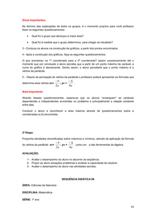 14
Dicas Importantes:
No término das explicações de todos os grupos, é o momento propício para você professor
fazer os seguintes questionamentos:
• Qual foi o grupo que alcançou a maior área?
• Qual foi à medida que o grupo determinou, para chegar ao resultado?
3 - Conduza os alunos na construção de gráficos, a partir dos pontos encontrados.
4 - Após a construção dos gráficos, faça os seguintes questionamentos:
O que aconteceu na 1ª coordenada para a 2ª coordenada? (assim sucessivamente até o
momento que por conclusão o aluno perceba que a partir de um ponto máximo da variável, a
curva do gráfico é decrescente. Sendo assim, o aluno perceberá que o ponto máximo é o
vértice da parábola.
5 – Depois da percepção do vértice da parábola o professor poderá apresentar as fórmulas que
determine esse vértice xv=
a
b
2
−
; yv =
a4
∆−
.
Nota Importante:
Através desses questionamentos, espera-se que os alunos “enxerguem” as variáveis
dependentes e independentes envolvidas no problema e principalmente a relação existente
entre elas.
Conduzir o aluno a reconhecer a área máxima através de questionamentos sobre a
coordenadas (x,A) encontrada.
2º Etapa:
Proponha atividades diversificadas sobre máximos e mínimos, através da aplicação da fórmula
do vértice da parábola xv=
a
b
2
−
; yv =
a4
∆−
, como um a das ferramentas da álgebra.
AVALIAÇÃO:
1- Avaliar o desempenho do aluno no decorrer da seqüência.
2- Propor ao aluno situações problemas e analisar a capacidade de resolver.
3- Avaliar o desempenho do aluno nas atividades escritas.
SEQUÊNCIA DIDÁTICA 06
ÁREA: Ciências da Natureza
DISCIPLINA: Matemática
SÉRIE: 1º ano
 