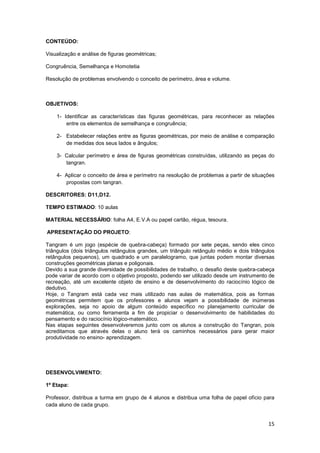15
CONTEÚDO:
Visualização e análise de figuras geométricas;
Congruência, Semelhança e Homotetia
Resolução de problemas envolvendo o conceito de perímetro, área e volume.
OBJETIVOS:
1- Identificar as características das figuras geométricas, para reconhecer as relações
entre os elementos de semelhança e congruência;
2- Estabelecer relações entre as figuras geométricas, por meio de análise e comparação
de medidas dos seus lados e ângulos;
3- Calcular perímetro e área de figuras geométricas construídas, utilizando as peças do
tangran.
4- Aplicar o conceito de área e perímetro na resolução de problemas a partir de situações
propostas com tangran.
DESCRITORES: D11,D12.
TEMPO ESTIMADO: 10 aulas
MATERIAL NECESSÁRIO: folha A4, E.V.A ou papel cartão, régua, tesoura.
APRESENTAÇÃO DO PROJETO:
Tangram é um jogo (espécie de quebra-cabeça) formado por sete peças, sendo eles cinco
triângulos (dois triângulos retângulos grandes, um triângulo retângulo médio e dois triângulos
retângulos pequenos), um quadrado e um paralelogramo, que juntas podem montar diversas
construções geométricas planas e poligonais.
Devido a sua grande diversidade de possibilidades de trabalho, o desafio deste quebra-cabeça
pode variar de acordo com o objetivo proposto, podendo ser utilizado desde um instrumento de
recreação, até um excelente objeto de ensino e de desenvolvimento do raciocínio lógico de
dedutivo.
Hoje, o Tangram está cada vez mais utilizado nas aulas de matemática, pois as formas
geométricas permitem que os professores e alunos vejam a possibilidade de inúmeras
explorações, seja no apoio de algum conteúdo específico no planejamento curricular de
matemática, ou como ferramenta a fim de propiciar o desenvolvimento de habilidades do
pensamento e do raciocínio lógico-matemático.
Nas etapas seguintes desenvolveremos junto com os alunos a construção do Tangran, pois
acreditamos que através delas o aluno terá os caminhos necessários para gerar maior
produtividade no ensino- aprendizagem.
DESENVOLVIMENTO:
1º Etapa:
Professor, distribua a turma em grupo de 4 alunos e distribua uma folha de papel ofício para
cada aluno de cada grupo.
 