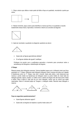 16
1 - Peça o aluno que utilize a maior parte da folha e faça um quadrado, recortando a parte que
sobra.
2 - Nesse momento, peça o aluno para identificar a marca que ficou no quadrado e recorte
exatamente nessa marca. Aproveita o momento e retorno ao conceito da diagonal.
3 - Após ter recortado o quadrado na diagonal, questione ao aluno:
• Quais são as figuras geométricas obtidas?
• E as figuras obtidas são iguais? Justifique
Professor de acordo com a justificativa aproveita o momento para conceituar sobre a
semelhança de triângulos e classificação de ângulos.
2ª Etapa:
Reserve esses dois triângulos menores. Vamos trabalhar agora com o triângulo maior que ficou
guardado no 1º. Etapa. Utilizando este triângulo (triângulo maior) marque sua altura em relação
à hipotenusa como na 1º. Etapa, mas não o recorte. Após esta dobra, você observará que
marcou o ponto médio da hipotenusa do triângulo maior (o ponto médio do maior lado do
triângulo grande). Agora, projete, ou melhor, leve o vértice do ângulo reto até esse ponto médio
e dobre. Abra a figura e veja que há um novo triângulo, menor que os outros que estão
reservados. Esta é a terceira peça do Tangran: o triângulo médio. Recorte esse triângulo e
reserve.
Faça os seguintes questionamentos?
• Quais figuras obtiveram agora?
• Quais são os ângulos do trapézio e quanto mede cada um?
 