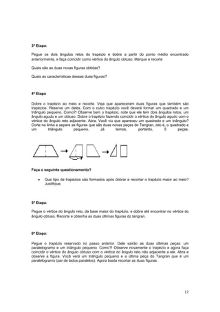 17
3ª Etapa:
Pegue os dois ângulos retos do trapézio e dobre a partir do ponto médio encontrado
anteriormente, e faça coincidir como vértice do ângulo obtuso. Marque e recorte
Quais são as duas novas figuras obtidas?
Quais as características dessas duas figuras?
4ª Etapa
Dobre o trapézio ao meio e recorte. Veja que apareceram duas figuras que também são
trapézios. Reserve um deles. Com o outro trapézio você deverá formar um quadrado e um
triângulo pequeno. Como?! Observe bem o trapézio, note que ele tem dois ângulos retos, um
ângulo agudo e um obtuso. Dobre o trapézio fazendo coincidir o vértice do ângulo agudo com o
vértice do ângulo reto adjacente. Abra. Você viu que apareceu um quadrado e um triângulo?
Corte na linha e separe as figuras que são duas novas peças do Tangran, isto é, o quadrado e
um triângulo pequeno. Já temos, portanto, 5 peças.
Faça o seguinte questionamento?
• Que tipo de trapézios são formados após dobrar e recortar o trapézio maior ao meio?
Justifique.
5ª Etapa:
Pegue o vértice do ângulo reto, da base maior do trapézio, e dobre até encontrar no vértice do
ângulo obtuso. Recorte e obtenha as duas últimas figuras do tangran.
6ª Etapa:
Pegue o trapézio reservado no passo anterior. Dele sairão as duas últimas peças: um
paralelogramo e um triângulo pequeno. Como?! Observe novamente o trapézio e agora faça
coincidir o vértice do ângulo obtuso com o vértice do ângulo reto não adjacente a ele. Abra e
observe a figura. Você verá um triângulo pequeno e a última peça do Tangran que é um
paralelogramo (par de lados paralelos). Agora basta recortar as duas figuras.
 