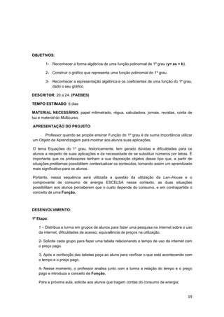 19
OBJETIVOS:
1- Reconhecer a forma algébrica de uma função polinomial de 1º grau (y= ax + b).
2- Construir o gráfico que representa uma função polinomial do 1º grau.
3- Reconhecer a representação algébrica e os coeficientes de uma função do 1º grau,
dado o seu gráfico.
DESCRITOR: 20 a 24. (PAEBES)
TEMPO ESTIMADO: 6 dias
MATERIAL NECESSÁRIO: papel milimetrado, régua, calculadora, jornais, revistas, conta de
luz e material do Multicurso.
APRESENTAÇÃO DO PROJETO:
Professor quando se propõe ensinar Função do 1º grau é de suma importância utilizar
um Objeto de Aprendizagem para mostrar aos alunos suas aplicações.
O tema Equações do 1º grau, historicamente, tem gerado dúvidas e dificuldades para os
alunos a respeito de suas aplicações e da necessidade de se substituir números por letras. É
importante que os professores tenham a sua disposição objetos desse tipo que, a partir de
situações-problemas possibilitem contextualizar os conteúdos, tornando assim um aprendizado
mais significativo para os alunos.
Portanto, nessa sequência será utilizada a questão da utilização da Lan–House e o
comprovante de consumo de energia ESCELSA nesse contexto, as duas situações
possibilitam aos alunos perceberem que o custo depende do consumo, e em contrapartida o
conceito de uma Função.
DESENVOLVIMENTO:
1ª Etapa:
1 – Distribua a turma em grupos de alunos para fazer uma pesquisa na internet sobre o uso
da internet, dificuldades de acesso, equivalência de preços na utilização.
2- Solicite cada grupo para fazer uma tabela relacionando o tempo de uso da internet com
o preço pago.
3- Após a confecção das tabelas peça ao aluno para verificar o que está acontecendo com
o tempo e o preço pago.
4- Nesse momento, o professor analisa junto com a turma a relação do tempo e o preço
pago e introduza o conceito de Função.
Para a próxima aula, solicite aos alunos que tragam contas do consumo de energia;
 