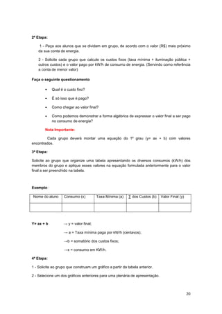 20
2ª Etapa:
1 - Peça aos alunos que se dividam em grupo, de acordo com o valor (R$) mais próximo
da sua conta de energia.
2 - Solicite cada grupo que calcule os custos fixos (taxa mínima + iluminação pública +
outros custos) e o valor pago por kW/h de consumo de energia. (Servindo como referência
a conta de menor valor)
Faça o seguinte questionamento
• Qual é o custo fixo?
• É só isso que é pago?
• Como chegar ao valor final?
• Como podemos demonstrar a forma algébrica de expressar o valor final a ser pago
no consumo de energia?
Nota Importante:
Cada grupo deverá montar uma equação do 1º grau (y= ax + b) com valores
encontrados.
3ª Etapa:
Solicite ao grupo que organize uma tabela apresentando os diversos consumos (kW/h) dos
membros do grupo e aplique esses valores na equação formulada anteriormente para o valor
final a ser preenchido na tabela.
Exemplo:
Nome do aluno Consumo (x) Taxa Mínima (a) ∑ dos Custos (b) Valor Final (y)
Y= ax + b → y = valor final;
→ a = Taxa mínima paga por kW/h (centavos);
→b = somatório dos custos fixos;
→x = consumo em KW/h.
4ª Etapa:
1 - Solicite ao grupo que construam um gráfico a partir da tabela anterior.
2 - Selecione um dos gráficos anteriores para uma plenária de apresentação.
 