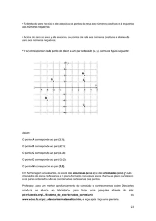 23
• À direita do zero no eixo x ele associou os pontos da reta aos números positivos e à esquerda
aos números negativos;
• Acima do zero no eixo y ele associou os pontos da reta aos números positivos e abaixo de
zero aos números negativos;
• Fez corresponder cada ponto do plano a um par ordenado (x, y), como na figura seguinte:
Assim:
O ponto A corresponde ao par (3,1);
O ponto B corresponde ao par (-2,1);
O ponto C corresponde ao par (3,-3);
O ponto D corresponde ao par (-3,-2);
O ponto M corresponde ao par (3,2).
Em homenagem a Descartes, os eixos das abscissas (eixo x) e das ordenadas (eixo y) são
chamados de eixos cartesianos e o plano formado com esses eixos chama-se plano cartesiano
e os pares ordenados são as coordenadas cartesianas dos pontos.
Professor, para um melhor aprofundamento do conteúdo e conhecimentos sobre Descartes
conduza os alunos ao laboratório, para fazer uma pesquisa através do site:
pt.wikipedia.org/.../Sistema_de_coordenadas_cartesiano ou
www.educ.fc.ul.pt/.../descartes/matematica.htm, e logo após faça uma plenária.
 