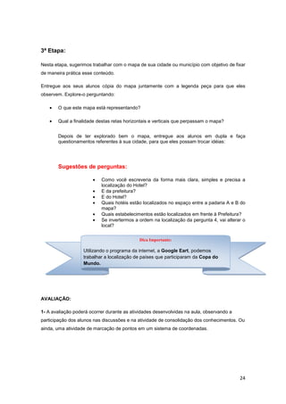 24
3ª Etapa:
Nesta etapa, sugerimos trabalhar com o mapa de sua cidade ou município com objetivo de fixar
de maneira prática esse conteúdo.
Entregue aos seus alunos cópia do mapa juntamente com a legenda peça para que eles
observem. Explore-o perguntando:
• O que este mapa está representando?
• Qual a finalidade destas retas horizontais e verticais que perpassam o mapa?
Depois de ter explorado bem o mapa, entregue aos alunos em dupla e faça
questionamentos referentes à sua cidade, para que eles possam trocar idéias:
Sugestões de perguntas:
• Como você escreveria da forma mais clara, simples e precisa a
localização do Hotel?
• E da prefeitura?
• E do Hotel?
• Quais hotéis estão localizados no espaço entre a padaria A e B do
mapa?
• Quais estabelecimentos estão localizados em frente à Prefeitura?
• Se invertermos a ordem na localização da pergunta 4, vai alterar o
local?
AVALIAÇÃO:
1- A avaliação poderá ocorrer durante as atividades desenvolvidas na aula, observando a
participação dos alunos nas discussões e na atividade de consolidação dos conhecimentos. Ou
ainda, uma atividade de marcação de pontos em um sistema de coordenadas.
Dica Importante:
Utilizando o programa da internet, a Google Eart, podemos
trabalhar a localização de países que participaram da Copa do
Mundo.
 
