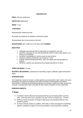 25
SEQUENCIA 09
ÁREA: Ciências da Natureza
DISCIPLINA: Matemática
SÉRIE: 1º ano
CONTEÚDO:
Representação analítica de retas.
Resolução de problemas do cotidiano envolvendo funções.
Representação dos números reais na reta real.
DESCRITORES: D07 e D08, D14, D19, D20 e D23 (PAEBES)
OBJETIVOS:
• Interpretar geometricamente os coeficientes da equação de uma reta.
• Identificar a equação de uma reta apresentada a partir de dois pontos dados ou um
ponto e sua inclinação.
• Identificar a localização de números reais na reta numérica.
• Resolver problema envolvendo uma função do 1º grau.
• Analisar crescimento/decrescimento, zeros de funções reais apresentadas em
gráficos.
• Identificar o gráfico que representa uma situação descrita em um texto.
TEMPO ESTIMADO: 10 aulas
MATERIAL NECESSÁRIO: Laboratório de informática, projetor, softwares, papel milimetrado e
régua.
APRESENTAÇÃO:
Com freqüência vemos em jornais e revistas gráficos que representam retas. Assim, é de suma
importância que saibamos analisá-los para retirarmos todas as informações necessárias.
Para facilitar a resolução de situações-problemas que envolvam gráficos de retas, precisamos
conhecer o processo para obter a equação da reta e saber interpretar os seus coeficientes.
DESENVOLVIMENTO:
1ª Etapa:
1- O professor deverá selecionar situações-problemas que envolvam gráficos que são
retas. (Uma dica seria usar o exemplo 2 da aula 7 do livro do Multicurso – 3ª série.)
2- Distribua a turma em grupos. Entregue a cada grupo uma situação-problema e seu
respectivo gráfico.
3- Os alunos deverão analisar os gráficos, retirar dele os dados que julgarem importantes,
resolver o problema e registrar, em forma de relatório, suas conclusões e soluções.
 