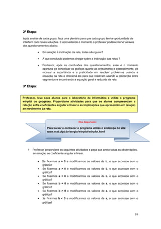 26
2ª Etapa:
Após analise de cada grupo, faça uma plenária para que cada grupo tenha oportunidade de
interferir com novas soluções. E aproveitando o momento o professor poderá intervir através
dos questionamentos abaixo.
• Em relação à inclinação da reta, todas são iguais?
• A que conclusão podemos chegar sobre a inclinação das retas ?
• Professor, após as conclusões dos questionamentos, esse é o momento
oportuno de conceituar os gráficos quanto ao crescimento e decrescimento, de
mostrar a importância e a praticidade em resolver problemas usando a
equação da reta e direcioná-los para que resolvam usando a proporção entre
segmentos e encontrando a equação geral e reduzida da reta.
3ª Etapa:
1- Professor proporcione as seguintes atividades e peça que anote todas as observações,
em relação ao coeficiente angular e linear.
• Se fixarmos a = 0 e modificarmos os valores de b, o que acontece com o
gráfico?
• Se fixarmos a > 0 e modificarmos os valores de b, o que acontece com o
gráfico?
• Se fixarmos a < 0 e modificarmos os valores de b, o que acontece com o
gráfico?
• Se fixarmos b = 0 e modificarmos os valores de a, o que acontece com o
gráfico?
• Se fixarmos b > 0 e modificarmos os valores de a, o que acontece com o
gráfico?
• Se fixarmos b < 0 e modificarmos os valores de a, o que acontece com o
gráfico?
Professor, leve seus alunos para o laboratório de informática e utilize o programa
winplot ou geogebra. Proporcione atividades para que os alunos compreendam a
relação entre coeficientes angular e linear e as implicações que apresentam em relação
ao movimento da reta.
Dica Importante:
Para baixar e conhecer o programa utilize o endereço do site:
www.mat.ufpb.br/sergio/winplot/winplot.html
 
