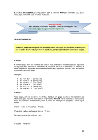 28
MATERIAL NECESSÁRIO: Computadores com o software WINPLOT instalado, Giz, lousa,
régua, lápis, borracha, DVD Nº 01 do Multicurso.
DESENVOLVIMENTO:
1ª Etapa:
A primeira etapa deve ser realizada em sala de aula, onde serão apresentadas seis equações
do segundo grau, três com o coeficiente “a” positivo e três com o coeficiente “a” negativo, e
neste conjunto de equações termos determinantes zero, negativo e positivo. Peça aos alunos
que resolva cada uma delas.
Exemplos:
1. f(x) = x² - 5x + 1 (a>0 e b<0);
2. f(x) = x² + 3x + 6 (a>0 e b>0);
3. f(x) = x² + 4x +4 (a>0 e b>0);
4. f(x) = - x² + 2x (a<0 e b>0);
5. f(x) = -x² - 4x - 4 (a<0 e b<0);
6. f(x) = - x² + x - 5 (a<0 e b>0);
2ª Etapa :
Nesta etapa, com os exercícios resolvidos, distribua em grupo os alunos no laboratório de
informática, para trabalhar com gráficos no programa Winplot. Neste momento, é importante o
apoio do professor, esclarecendo passo a passo da utilização do programa, como segue
abaixo.
Iniciar – Todos os Programas – Winplot.
Para abrir o plano cartesiano: Janela – 2 - dim.
Para a construção dos gráficos, ir em:
Equação – 1.Explícita
Dica Importante:
Para baixar e conhecer o programa utilize o endereço do site:
www.mat.ufpb.br/sergio/winplot/winplot.html
Professor, esse assunto pode ser abordado com a utilização do DVD Nº 01 do Multicurso
por se tratar de uma situação real do cotidiano, sendo resolvida sem conceituar função.
 