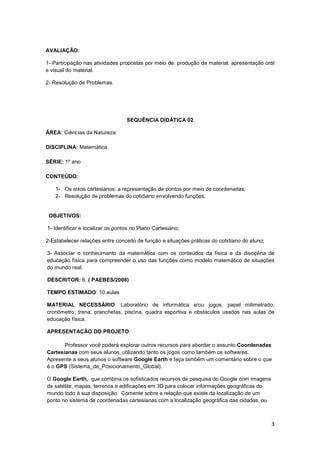 3
AVALIAÇÃO:
1- Participação nas atividades propostas por meio de: produção de material, apresentação oral
e visual do material.
2- Resolução de Problemas.
SEQUÊNCIA DIDÁTICA 02
ÁREA: Ciências da Natureza
DISCIPLINA: Matemática
SÉRIE: 1º ano
CONTEÚDO:
1- Os eixos cartesianos: a representação de pontos por meio de coordenadas;
2- Resolução de problemas do cotidiano envolvendo funções.
OBJETIVOS:
1- Identificar e localizar os pontos no Plano Cartesiano;
2-Estabelecer relações entre conceito de função e situações práticas do cotidiano do aluno;
3- Associar o conhecimento da matemática com os conteúdos da física e da disciplina de
educação física para compreender o uso das funções como modelo matemático de situações
do mundo real.
DESCRITOR: 6. ( PAEBES/2008)
TEMPO ESTIMADO: 10 aulas
MATERIAL NECESSÁRIO: Laboratório de informática e/ou jogos, papel milimetrado,
cronômetro, trena, pranchetas, piscina, quadra esportiva e obstáculos usados nas aulas de
educação física.
APRESENTAÇÃO DO PROJETO:
Professor você poderá explorar outros recursos para abordar o assunto Coordenadas
Cartesianas com seus alunos, utilizando tanto os jogos como também os softwares.
Apresente a seus alunos o software Google Earth e faça também um comentário sobre o que
é o GPS (Sistema_de_Posicionamento_Global).
O Google Earth, que combina os sofisticados recursos de pesquisa do Google com imagens
de satélite, mapas, terrenos e edificações em 3D para colocar informações geográficas do
mundo todo à sua disposição. Comente sobre a relação que existe da localização de um
ponto no sistema de coordenadas cartesianas com a localização geográfica das cidades, ou
 