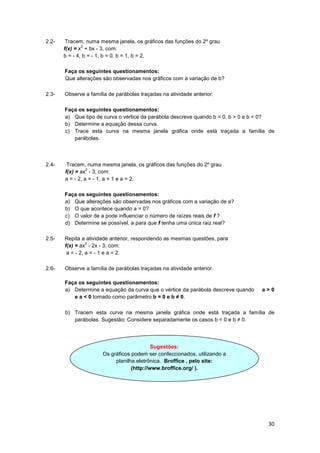 30
2.2- Tracem, numa mesma janela, os gráficos das funções do 2º grau
f(x) = x
2
+ bx - 3, com:
b = - 4, b = - 1, b = 0, b = 1, b = 2,
Faça os seguintes questionamentos:
Que alterações são observadas nos gráficos com a variação de b?
2.3- Observe a família de parábolas traçadas na atividade anterior.
Faça os seguintes questionamentos:
a) Que tipo de curva o vértice da parábola descreve quando b = 0, b > 0 e b < 0?
b) Determine a equação dessa curva.
c) Trace esta curva na mesma janela gráfica onde está traçada a família de
parábolas.
2.4- Tracem, numa mesma janela, os gráficos das funções do 2º grau
f(x) = ax
2
- 3, com:
a = - 2, a = - 1, a = 1 e a = 2.
Faça os seguintes questionamentos:
a) Que alterações são observadas nos gráficos com a variação de a?
b) O que acontece quando a = 0?
c) O valor de a pode influenciar o número de raízes reais de f ?
d) Determine se possível, a para que f tenha uma única raiz real?
2.5- Repita a atividade anterior, respondendo as mesmas questões, para
f(x) = ax
2
- 2x - 3, com:
a = - 2, a = - 1 e a = 2.
2.6- Observe a família de parábolas traçadas na atividade anterior.
Faça os seguintes questionamentos:
a) Determine a equação da curva que o vértice da parábola descreve quando a > 0
e a < 0 tomado como parâmetro b = 0 e b ≠ 0.
b) Tracem esta curva na mesma janela gráfica onde está traçada a família de
parábolas. Sugestão: Considere separadamente os casos b = 0 e b ≠ 0.
Sugestões:
Os gráficos podem ser confeccionados, utilizando a
planilha eletrônica. Broffice , pelo site:
(http://www.broffice.org/ ).
 