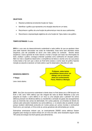 32
OBJETIVOS
• Resolver problemas envolvendo função de 1°grau;
• Identificar o gráfico que representa uma situação descrita em um texto;
• Reconhecer o gráfico de uma função de polinomial por meio de seus coeficientes;
• Reconhecer a representação algébrica de uma função de 1°grau dada o seu gráfico.
TEMPO ESTIMADO: 8 aulas
2010 é o ano zero do desenvolvimento sustentável e nada melhor do que se apoderar disso
para estar fazendo discussões nas aulas de matemática. Esse tema será abordado nessa
sequência, pois ele possibilita ao aluno uma visão prática do conteúdo. Através dessa
seqüência o aluno aprende de modo natural a montar a função com base nas informações do
texto, analisar o gráfico, consegue entender questões como coeficiente em situação prática.
Além do mais a seqüência desenvolve a competência de leitura e escrita uma vez que possui
muitos textos e faz com que o aluno ao final tenha acesso a outros tipos de gráfico fazendo
menção ao assunto e escrever um texto sobre o que foi observado e discutido em sala.
DESENVOLVIMENTO:
1ª Etapa:
Leia o texto abaixo.
2010 : Ano Zero da economia sustentável e diante disso no final desse ano a GM lançará nos
EUA o Volt, carro 100% elétrico que não chegará tão cedo ao Brasil. Mediante a isso uma
pergunta se impõe: o carro elétrico é um risco ou uma solução para o planeta? Os carros
elétricos precisam ter eficiência elétrica ou transferirão a emissão de gases dos escapamentos
para as chaminés das usinas de eletricidade. Em outras palavras: as emissões de dióxido de
carbono pelo carburador inexistente nos carros elétricos, e, no entanto eles só poderão circular
porque recebem eletricidade produzida em muitos países por usinas movidas o combustível
fóssil como, por exemplo, a China onde as usinas geradoras são alimentadas por carvão.
Estimativas americanas indicam que, se eventualmente 250000 carros elétricos fossem
plugados para recarga ao mesmo tempo em um inicio de noite, seria necessário erguer outras
160 usinas de energia nos EUA apenas para alimentá-los.
Professor, estes textos
possibilitam desenvolver um
diálogo com as diversas
áreas do conhecimento.
Física, História e Biologia.
 