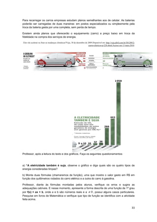 33
Para recarregar os carros empresas estudam planos semelhantes aos de celular. As baterias
poderão ser carregadas de duas maneiras: em postos especializados ou simplesmente pela
troca da bateria gasta por uma completa, sem perda de tempo.
Existem ainda planos que oferecerão o equipamento (carro) a preço baixo em troca da
fidelidade na compra dos serviços de energia.
Eles vão acelerar ou frear as mudanças climáticas?Veja, 30 de dezembro de 2009.Disponível em: http://veja.abril.com.br/301209/2-
carros-eletricos-p-228.shtml.Acesso em 13 maio.2010.
Professor, após a leitura do texto e dos gráficos. Faça os seguintes questionamentos:
a) “A eletricidade também é suja, observe o gráfico e diga quais são os quatro tipos de
energia consideradas limpas?
b) Monte duas fórmulas (chamaremos de função), uma que mostre o valor gasto em R$ em
função dos quilômetros rodados do carro elétrico e a outra do carro à gasolina.
Professor, diante às fórmulas montadas pelos alunos, verifique os erros e sugira as
adequações cabíveis. E nesse momento, apresente a forma descrita de uma função de 1º grau
por f(x) = ax + b, onde a e b são números reais e a 0≠ , possui alguns casos particulares.
Pesquise em livros de Matemática e verifique que tipo de função se identifica com a atividade
feita acima.
 