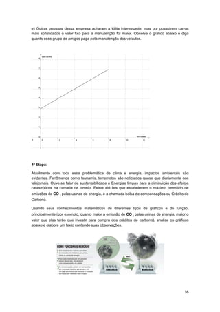 36
e) Outras pessoas dessa empresa acharam a idéia interessante, mas por possuírem carros
mais sofisticados o valor fixo para a manutenção foi maior. Observe o gráfico abaixo e diga
quanto esse grupo de amigos paga pela manutenção dos veículos.
4ª Etapa:
Atualmente com toda essa problemática de clima e energia, impactos ambientais são
evidentes. Fenômenos como tsunamis, terremotos são noticiados quase que diariamente nos
telejornais. Ouve-se falar de sustentabilidade e Energias limpas para a diminuição dos efeitos
catastróficos na camada de ozônio. Existe até leis que estabelecem o máximo permitido de
emissões de CO 2 pelas usinas de energia, é a chamada bolsa de compensações ou Crédito de
Carbono.
Usando seus conhecimentos matemáticos de diferentes tipos de gráficos e de função,
principalmente (por exemplo, quanto maior a emissão de CO 2 pelas usinas de energia, maior o
valor que elas terão que investir para compra dos créditos de carbono), analise os gráficos
abaixo e elabore um texto contendo suas observações.
 