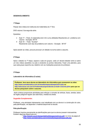 38
DESENVOLVIMENTO:
1ª Etapa:
Passar dois vídeos do multicurso de matemática do 1º Ano
DVD volume 2 da segunda série.
Episódios:
• Aula 17 – Título: A matemática tem mil e uma utilidades.Resolvendo um problema com
volume – Duração: 08’19”
• Aula 18 – Título: “Eureka!”
Resolvendo outro tipo de problema com volume – Duração: 08’18”
Após assistir ao vídeo, procure provocar um debate na turma sobre o assunto.
2ª Etapa:
Após o debate na 1ª etapa, separar a sala em grupos, cada um deverá debater entre si sobre
um dos vídeos assistidos na aula e anotando os pontos relevantes. Fazer uma plenária, para
que cada grupo exponha seu relatório com as mediações possíveis do professor.
3ª Etapa:
Laboratório de Informática (3 aulas).
Após a leitura proporcione atividades para reforçar o conceito de vértices, faces, arestas, lados
da região poligonal regular (de cada face), medida da aresta.
Sugestão Complementar.
Professor, uma atividade interessante a ser trabalhada com os alunos é a construção do cubo,
pela planificação, vai depender o material disponível na escola:
Pela planificação:
Professor imprima previamente as planificações para que os alunos possam manuseá-las.
Existem algumas disponíveis em:
* http://www2.ucg.br/design/da2/solidosgeometricos.pdf, no início da página 8
* http://www.somatematica.com.br/emedio/espacial/espacial8.php
Professor, leve seus alunos ao laboratório de informática para acessarem os sites:
http://www.somatematica.com.br/emedio/espacial/espacial13.php ou
http://educacao.uol.com.br/matematica/aprendendo-a-medir-volumes.jhtm para que os
alunos pesquisem sobre o assunto.
 