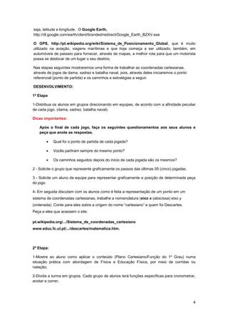 4
seja, latitude e longitude. O Google Earth,
http://dl.google.com/earth/client/branded/redirect/Google_Earth_BZXV.exe
O GPS, http://pt.wikipedia.org/wiki/Sistema_de_Posicionamento_Global, que é muito
utilizado na aviação, viagens marítimas e que hoje começa a ser utilizado, também, em
automóveis de passeio para fornecer, através de mapas, a melhor rota para que um motorista
possa se deslocar de um lugar o seu destino.
Nas etapas seguintes mostraremos uma forma de trabalhar as coordenadas cartesianas,
através de jogos de dama, xadrez e batalha naval, pois, através deles iniciaremos o ponto
referencial (ponto de partida) e os caminhos e estratégias a seguir.
DESENVOLVIMENTO:
1ª Etapa
1-Distribua os alunos em grupos direcionando em equipes, de acordo com a afinidade peculiar
de cada jogo. (dama, xadrez, batalha naval).
Dicas importantes:
Após o final de cada jogo, faça os seguintes questionamentos aos seus alunos e
peça que anote as respostas.
• Qual foi o ponto de partida de cada jogada?
• Vocês partiram sempre do mesmo ponto?
• Os caminhos seguidos depois do inicio de cada jogada são os mesmos?
2 - Solicite o grupo que represente graficamente os passos das últimas 05 (cinco) jogadas.
3 - Solicite um aluno da equipe para representar graficamente a posição de determinada peça
do jogo.
4- Em seguida discutam com os alunos como é feita a representação de um ponto em um
sistema de coordenadas cartesianas, trabalhe a nomenclatura (eixo x (abscissa) eixo y
(ordenada). Conte para eles sobre a origem do nome “cartesiano” e quem foi Descartes.
Peça a eles que acessem o site:
pt.wikipedia.org/.../Sistema_de_coordenadas_cartesiano
www.educ.fc.ul.pt/.../descartes/matematica.htm.
2ª Etapa:
1-Mostre ao aluno como aplicar o conteúdo (Plano Cartesiano/Função do 1º Grau) numa
situação prática com abordagem de Física e Educação Física, por meio de corridas ou
natação;
2-Divida a turma em grupos. Cada grupo de alunos terá funções específicas para cronometrar,
anotar e correr;
 