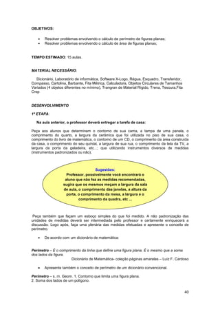 40
OBJETIVOS:
• Resolver problemas envolvendo o cálculo de perímetro de figuras planas;
• Resolver problemas envolvendo o cálculo de área de figuras planas;
TEMPO ESTIMADO: 15 aulas.
MATERIAL NECESSÁRIO.
Dicionário, Laboratório de informática, Software X-Logo, Régua, Esquadro, Transferidor,
Compasso, Cartolina, Barbante, Fita Métrica, Calculadora, Objetos Circulares de Tamanhos
Variados (4 objetos diferentes no mínimo), Trangran de Material Rígido, Trena, Tesoura,Fita
Crep
DESENVOLVIMENTO
1ª ETAPA:
Na aula anterior, o professor deverá entregar a tarefa de casa:
Peça aos alunos que determinem o contorno de sua cama, a tampa de uma panela, o
comprimento do quarto, a largura da cerâmica que foi utilizada no piso de sua casa, o
comprimento do livro de matemática, o contorno de um CD, o comprimento da área construída
da casa, o comprimento do seu quintal, a largura de sua rua, o comprimento da tela da TV, a
largura da porta da geladeira, etc...; que utilizando instrumentos diversos de medidas
(instrumentos padronizados ou não),
Peça também que façam um esboço simples do que foi medido. A não padronização das
unidades de medidas deverá ser intermediada pelo professor e certamente enriquecerá a
discussão. Logo após, faça uma plenária das medidas efetuadas e apresente o conceito de
perímetro.
• De acordo com um dicionário de matemática:
Perímetro – É o comprimento da linha que define uma figura plana. É o mesmo que a soma
dos lados da figura.
Dicionário de Matemática- coleção páginas amarelas – Luiz F. Cardoso
• Apresente também o conceito de perímetro de um dicionário convencional.
Perímetro – s. m. Geom. 1. Contorno que limita uma figura plana.
2. Soma dos lados de um polígono.
Sugestões:
Professor, possivelmente você encontrará o
aluno que não fez as medidas recomendadas,
sugira que os mesmos meçam a largura da sala
de aula, o comprimento das janelas, a altura da
porta, o comprimento da mesa, a largura e o
comprimento da quadra, etc ...
 