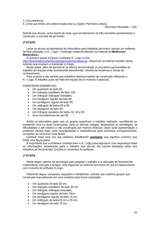41
3. Circunferência.
4. Linha que limita uma determinada área ou região: Perímetro urbano.
Dicionário Michaelis – UOL
Solicite aos alunos, como tarefa de casa, que correlacionem os três conceitos apresentados e
construam o conceito de perímetro.
2ª ETAPA:
Levar os alunos ao laboratório de informática para trabalhar perímetro usando um software
de fácil utilização, o X – Logo / Tartaruga (material utilizado no material do Multicurso
Matemática).
O primeiro passo é baixar o software X - Logo no link
http://downloads.tuxfamily.org/xlogo/common/xlogo.jar. disponível na internet existem vários
tutoriais que ensinam a manipular o X-logo.
Nesta etapa, além de aproximar os alunos da tecnologia, é uma ótima oportunidade de
trabalho em equipe onde acontecerão descobertas através de tentativas e trocas de
conhecimento.
Para orientar e dar sentido aos trabalhos distribua tarefas de construção utilizando o
X – Logo. O trabalho pode ser feito em equipe de no máximo 4 pessoas.
CONSTRUIR (EXEMPLOS):
• Um quadrado de lado 50;
• Um triângulo eqüilátero de lado 100;
• Um triângulo retângulo isósceles;
• Um hexágono regular de lado 60;
• Um pentágono regular de lado 80;
• Um retângulo de lados 40 e 90;
• Um decágono de lado 20;
• Um triângulo escaleno de lados 30, 40 e 50;
• Uma circunferência de raio 60.
Ainda no laboratório pedir que os grupos exponham o trabalho realizado, escolhendo ou
sorteando uma ou duas construções, para os demais colegas, destacando as estratégias, as
dificuldades e até mesmo a não construção por motivos diversos. Após cada apresentação o
professor deverá fazer suas considerações e interferências para eventuais enriquecimentos,
correções ou caminhos mais fáceis.
Lembrar mais uma vez que estamos trabalhando perímetro que significa contorno que
limita uma figura plana.
É importante que o professor conheça bem o X - Logo para reproduzir com segurança todas
as informações necessárias para o trabalho dos alunos. No tutorial destaque antes dos
trabalhos as ferramentas, funções e comandos do software.
3ª ETAPA:
Nesta etapa, saímos da tecnologia para resgatar o trabalho e a utilização de ferramentas
matemáticas manuais e antigas, mas seguindo os mesmos princípios do que foi desenvolvido
com o auxílio do software X-Logo.
Utilizando régua, compasso, esquadro e transferidor, solicitar aos mesmos grupos que
construam manualmente em uma cartolina para futura exposição:
• Um quadrado de lado 20 cm;
• Um triângulo eqüilátero de lado 30 cm;
• Um triângulo retângulo isósceles;
• Um hexágono regular de lado 10cm;
• Um pentágono regular de lado 10 cm;
• Um retângulo de lados15 cm e 35 cm;
• Um decágono de lado 15 cm;
 