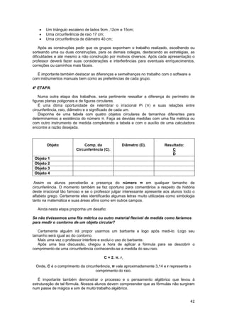42
• Um triângulo escaleno de lados 9cm ,12cm e 15cm;
• Uma circunferência de raio 17 cm;
• Uma circunferência de diâmetro 40 cm;
Após as construções pedir que os grupos exponham o trabalho realizado, escolhendo ou
sorteando uma ou duas construções, para os demais colegas, destacando as estratégias, as
dificuldades e até mesmo a não construção por motivos diversos. Após cada apresentação o
professor deverá fazer suas considerações e interferências para eventuais enriquecimentos,
correções ou caminhos mais fáceis.
É importante também destacar as diferenças e semelhanças no trabalho com o software e
com instrumentos manuais bem como as preferências de cada grupo.
4ª ETAPA:
Numa outra etapa dos trabalhos, seria pertinente ressaltar a diferença do perímetro de
figuras planas poligonais e de figuras circulares.
É uma ótima oportunidade de relembrar o irracional Pi (π) e suas relações entre
circunferência, raio, diâmetro e o significado de cada um.
Disponha de uma tabela com quatro objetos circulares de tamanhos diferentes para
determinarmos a existência do número π. Faça as devidas medidas com uma fita métrica ou
com outro instrumento de medida completando a tabela e com o auxílio de uma calculadora
encontre a razão desejada.
Objeto Comp. da
Circunferência (C).
Diâmetro (D). Resultado:
C
D
Objeto 1
Objeto 2
Objeto 3
Objeto 4
Assim os alunos perceberão a presença do número π em qualquer tamanho de
circunferência. O momento também se faz oportuno para comentários a respeito da história
deste irracional tão famoso e se o professor julgar interessante apresente aos alunos todo o
alfabeto grego. Certamente eles identificarão algumas letras muito utilizadas como simbologia
tanto na matemática e suas áreas afins como em outros campos.
Ainda nesta etapa proponha um desafio:
Se não tivéssemos uma fita métrica ou outro material flexível de medida como faríamos
para medir o contorno de um objeto circular?
Certamente alguém irá propor usarmos um barbante e logo após medi-lo. Logo seu
tamanho será igual ao do contorno.
Mais uma vez o professor interfere e exclui o uso do barbante.
Após uma boa discussão, chegou a hora de aplicar a fórmula para se descobrir o
comprimento de uma circunferência conhecendo-se a medida do seu raio.
C = 2. π. r,
Onde, C é o comprimento da circunferência, π vale aproximadamente 3,14 e r representa o
comprimento do raio.
É importante também demonstrar o processo e o pensamento algébrico que levou à
estruturação de tal fórmula. Nossos alunos devem compreender que as fórmulas não surgiram
num passe de mágica e sim de muito trabalho algébrico.
 