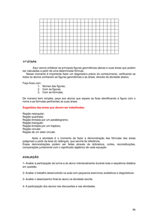 46
11ª ETAPA:
Aqui vamos enfatizar as principais figuras geométricas planas e suas áreas que podem
ser calculadas a partir de uma determinada fórmula.
Nesse momento é importante fazer um diagnóstico prévio do conhecimento, verificando se
todos os alunos conhecem as figuras geométricas e as áreas, através da atividade abaixo.
Faça fixas com:
1. Nomes das figuras;
2. Com as figuras;
3. Com as fórmulas;
De maneira bem simples, peça aos alunos que separe as fixas identificando a figura com o
nome e as fórmulas pertinentes as suas áreas.
Sugestões das áreas que devem ser trabalhadas:
Região retangular;
Região quadrada;
Região limitada por um paralelogramo;
Região triangular;
Região limitada por um trapézio;
Região circular;
Região de um setor circular.
Após a atividade é o momento de fazer a demonstração das fórmulas das áreas
poligonais a partir da área do retângulo, que servirá de referência.
Essas demonstrações podem ser feitas através de dobradura, cortes, reconstituições,
comparações juntamente com o significado algébrico de cada equação.
AVALIAÇÃO.
1- Avaliar a participação da turma e do aluno individualmente durante toda a seqüência didática
em questão.
2- Avaliar o trabalho desenvolvido na aula com pequenos exercícios avaliativos e diagnósticos.
3- Avaliar o desempenho final do aluno na atividade escrita.
4- A participação dos alunos nas discussões e nas atividades.
 