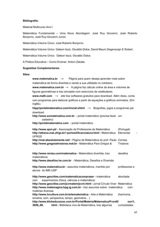 47
Bibliografia:
Material Multicurso Ano I
Matemática Fundamental – Uma Nova Abordagem: José Ruy Giovanni, José Roberto
Bonjorno, José Ruy Giovanni Junior.
Matemática Volume Único: José Roberto Bonjorno.
Matemática Volume Único: Gelson Iezzi, Osvaldo Dolce, David Mauro Degenszajn E Robert.
Matemática Volume Único: Gelson Iezzi, Osvaldo Dolce.
A Prática Educativa – Como Ensinar: Antoni Zabala.
Sugestões Complementares:
Sites:
www.matematica.br → Página para quem deseja aprender mais sobre
matemática de forma divertida e vendo a sua utilidade no cotidiano.
www.matematica.com.br → A página faz cálculo online de área e volumes de
figuras geométricas e traz simulado com exercícios de vestibulares.
www.math.com → site traz softwares gratuitos para download. Além disso, conta
com programas para elaborar gráficos a partir de equações e gráficos animados. (Em
inglês).
htpp//portalmatematico.com/inicial.shtml → Biografias, jogos e programas par
download.
http://www.somatematica.com.br - portal matemático (precisa fazer um
cadastro)
http://portalmatematico.com - portal matemático
http://www.apm.pt/ - Associação de Professores de Matemática (Portugal)
http://athena.mat.ufrgs.br/~portosil/licenciatura.html - Matemática Elementar -
UFRGS
http://mat.absolutamente.net/ - Página de Matemática do prof. Paulo Correia.
http://www.gregosetroianos.mat.br - Matemática Para Gregos & Troianos
http://www.reniza.com/matematica - Matemática divertida, traz desafios
matemáticos
http://www.desafios.he.com.br - Matemática, Desafios e Diversão
http://www.matematica.br - assuntos matemáticos, mantido por professores e
alunos do IME-USP
http://www.geocities.com/matematicacomprazer - matemática abordada
com experimentos (física, ciências e matemática)
http://www.geocities.com/jcvmatem/jcvm.html - jornal Círculo Viver Matemática
http://www.matemagica.hpg.ig.com.br - traz assuntos sobre matemática com
matérias diversas
http://www.tvcultura.com.br/artematematica - Arte e Matemática (harmonia,
simetria, som, perspectiva, tempo, geometria... )
http://www.klickeducacao.com.br/Portal/Materia/Matematica/FrontD oor/1,
3858,,00. html - Biblioteca viva de Matemática, traz algumas curiosidades.
 