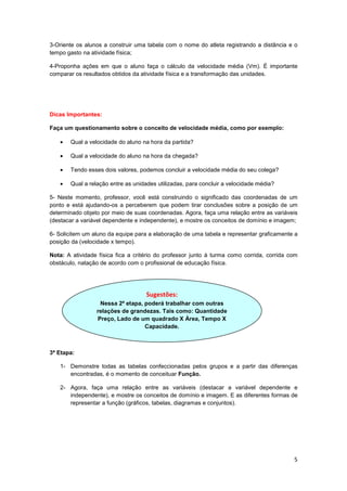 5
3-Oriente os alunos a construir uma tabela com o nome do atleta registrando a distância e o
tempo gasto na atividade física;
4-Proponha ações em que o aluno faça o cálculo da velocidade média (Vm). É importante
comparar os resultados obtidos da atividade física e a transformação das unidades.
Dicas Importantes:
Faça um questionamento sobre o conceito de velocidade média, como por exemplo:
• Qual a velocidade do aluno na hora da partida?
• Qual a velocidade do aluno na hora da chegada?
• Tendo esses dois valores, podemos concluir a velocidade média do seu colega?
• Qual a relação entre as unidades utilizadas, para concluir a velocidade média?
5- Neste momento, professor, você está construindo o significado das coordenadas de um
ponto e está ajudando-os a perceberem que podem tirar conclusões sobre a posição de um
determinado objeto por meio de suas coordenadas. Agora, faça uma relação entre as variáveis
(destacar a variável dependente e independente), e mostre os conceitos de domínio e imagem;
6- Solicitem um aluno da equipe para a elaboração de uma tabela e representar graficamente a
posição da (velocidade x tempo).
Nota: A atividade física fica a critério do professor junto à turma como corrida, corrida com
obstáculo, natação de acordo com o profissional de educação física.
3ª Etapa:
1- Demonstre todas as tabelas confeccionadas pelos grupos e a partir das diferenças
encontradas, é o momento de conceituar Função.
2- Agora, faça uma relação entre as variáveis (destacar a variável dependente e
independente), e mostre os conceitos de domínio e imagem. E as diferentes formas de
representar a função (gráficos, tabelas, diagramas e conjuntos).
Sugestões:
Nessa 2ª etapa, poderá trabalhar com outras
relações de grandezas. Tais como: Quantidade
Preço, Lado de um quadrado X Área, Tempo X
Capacidade.
 