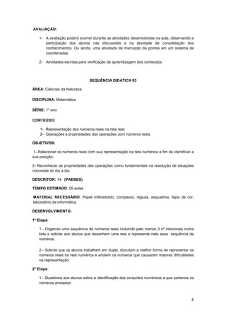 6
AVALIAÇÃO:
1- A avaliação poderá ocorrer durante as atividades desenvolvidas na aula, observando a
participação dos alunos nas discussões e na atividade de consolidação dos
conhecimentos. Ou ainda, uma atividade de marcação de pontos em um sistema de
coordenadas.
2- Atividades escritas para verificação da aprendizagem dos conteúdos.
SEQUÊNCIA DIDÁTICA 03
ÁREA: Ciências da Natureza
DISCIPLINA: Matemática
SÉRIE: 1º ano
CONTEÚDO:
1- Representação dos números reais na reta real;
2- Operações e propriedades das operações com números reais.
OBJETIVOS:
1- Relacionar os números reais com sua representação na reta numérica a fim de identificar a
sua posição;
2- Reconhecer as propriedades das operações como fundamentais na resolução de situações
concretas do dia a dia.
DESCRITOR: 14. (PAEBES)
TEMPO ESTIMADO: 05 aulas
MATERIAL NECESSÁRIO: Papel milimetrado, compasso, réguas, esquadros, lápis de cor,
laboratório de informática.
DESENVOLVIMENTO:
1ª Etapa:
1 - Organize uma sequência de números reais incluindo pelo menos 3 nº irracionais numa
lista e solicite aos alunos que desenhem uma reta e represente nela essa sequência de
números.
2 - Solicite que os alunos trabalhem em dupla, discutam a melhor forma de representar os
números reais na reta numérica e anotem os números que causaram maiores dificuldades
na representação.
2ª Etapa:
1 - Questione aos alunos sobre a identificação dos conjuntos numéricos a que pertence os
números anotados.
 