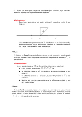 7
2 - Oriente aos alunos para que possam resolver situações problemas, cujos resultados
sejam tais números dos conjuntos racionais e irracionais.
Dica Importante:
• Desenhe um quadrado de lado igual à unidade (1) e calcule a medida da sua
diagonal.
-1 0 1 2
• Use um barbante meça o comprimento da circunferência de um CD (por exemplo).
Anote o comprimento em cm. Meça também o diâmetro de CD e anote também em
cm. Calcule o quociente entre essas duas medidas.
3ª Etapa:
1 - Retorne na Etapa 1 (representação dos números na reta numérica) e solicite a cada
dupla que encontre a forma adequada de colocarmos o comprimento da diagonal ( 2 ) na
reta numérica.
Dicas Importantes:
Após a representação da 2 na reta numérica, é importante questionar:
• Como podemos representar a 2 ; 3 ; 4 ; 5 ; etc...
• Se pegarmos o valor da 2 na calculadora, é possível representar na reta
numérica?
• Se utilizarmos a régua ou o compasso, é possível representar a 2 na reta
numérica?
• Qual dos dois instrumentos a representação da 2 na reta numérica, foi feita
com maior precisão?
4ª Etapa:
1 - Após as dificuldades e as soluções encontradas pelos alunos é importante que o professor
mostre que existem algumas formas de fazer tal representação. Nesse momento o professor
poderá utilizar o “Caracol matemático” como um dos recursos para localizar as medidas
( 2 ; 3 ; 4 ; 5 ; etc...) na reta numérica.
 