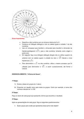 8
Dicas Importantes:
• Desenhe a reta numérica com os números inteiros de 0 a 5.
• Construa um triângulo retângulo e com os catetos iguais a unidade 1 da reta
numérica.
• Use um compasso para transferir a dimensão para transferir a dimensão da
hipotenusa/diagonal ( 2 ), para a reta numérica, tomando como origem o
ponto zero.
• Em seguida, faça novo triângulo retângulo (ângulo reto no vértice superior do
anterior) com os catetos iguais à unidade da reta e 2 .Calcule a nova
hipotenusa ( 3 ).
• Para demonstrar a 3 na reta numérica, utiliza o mesmo processo que foi
utilizado para demonstrar a 2 , e assim sucessivamente, até formar o
caracol.
DESENVOLVIMENTO: “A Soma de Gauss”.
1ª Etapa:
1- Divida a classe em grupos de 4 aluno.
2- Proponha um desafio único para todos os grupos: Como por exemplo, a soma dos
números naturais de 1 a 100.
2ª Etapa:
Peça um aluno de cada grupo que apresente a forma que encontrou o resultado.
3ª Etapa:
Após as apresentações de cada grupo, faça os seguintes questionamentos:
• Qual o grupo para vocês que apresentou essa soma mais rápida?
 