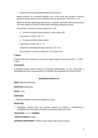 9
• Existe outra forma mais rápida de fazermos essa soma?
Nesse momento, se o professor perceber que a turma ainda não visualizou a técnica,
proponha valores menores, isto é, utilizando números naturais de 1 a 20 ou de 1 a 10.
Diante da situação apresentada pelos alunos, o professor apresenta a forma de somarmos
com maior rapidez os números naturais pela metodologia utilizada por Gauss.
Por exemplo: A soma dos números naturais de 1 a 20.
• A soma do primeiro número natural (1) mais o último (20).
Logo temos o 1º fator: 1+20 = 21
• A metade do último número natural.
Logo temos o 2º fator: 20 : 2 = 10
Aplicando a metodologia de Gauss, temos: 21.10 = 210
Por conclusão, a soma dos valores de 1 a 20 é igual a 210.
4ª Etapa:
Proponha aos alunos calculem as somas com valores maiores, como por exemplo, 1 a 500, 1
a 1000.
AVALIAÇÃO:
A avaliação poderá ocorrer durante as atividades desenvolvidas na aula, observando a
participação dos alunos nas discussões e na atividade de consolidação dos conhecimentos.
SEQUÊNCIA DIDÁTICA 04
ÁREA: Ciências da Natureza
DISCIPLINA: Matemática
SÉRIE: 1º ano
CONTEÚDO:
1 - Resolver problemas envolvendo equação do 2º grau.
OBJETIVOS:
1- Estabelecer relações entre uma situação problema do cotidiano e competências e
habilidades para resolução de atividades envolvendo equação do 2º grau.
DESCRITOR: 17 e 27. (PAEBES)
TEMPO ESTIMADO: 8 aulas
MATERIAL NECESSÁRIO: Cartolina, Papel cartão, Cola Tesoura e Régua.
 