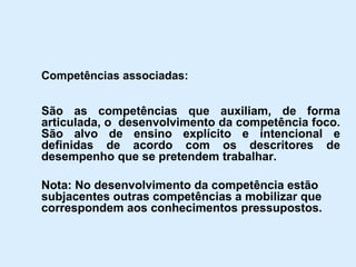 Competências associadas: São as competências que auxiliam, de forma articulada, o  desenvolvimento da competência foco. São alvo de ensino explícito e intencional e definidas de acordo com os descritores de desempenho que se pretendem trabalhar. Nota: No desenvolvimento da competência estão subjacentes outras competências a mobilizar que correspondem aos conhecimentos pressupostos. 