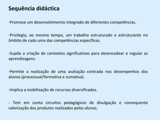 Sequência didáctica Promove um desenvolvimento integrado de diferentes competências. Privilegia, ao mesmo tempo, um trabalho estruturado e estruturante no âmbito de cada uma das competências específicas. Supõe a criação de contextos significativos para desencadear e regular as aprendizagens. Permite a realização de uma avaliação centrada nos desempenhos dos alunos (processual/formativa e sumativa). Implica a mobilização de recursos diversificados. - Tem em conta circuitos pedagógicos de divulgação e consequente valorização dos produtos realizados pelos alunos. 