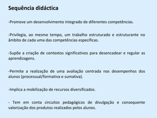 Sequência didáctica Promove um desenvolvimento integrado de diferentes competências. Privilegia, ao mesmo tempo, um trabalho estruturado e estruturante no âmbito de cada uma das competências específicas. Supõe a criação de contextos significativos para desencadear e regular as aprendizagens. Permite a realização de uma avaliação centrada nos desempenhos dos alunos (processual/formativa e sumativa). Implica a mobilização de recursos diversificados. - Tem em conta circuitos pedagógicos de divulgação e consequente valorização dos produtos realizados pelos alunos. 