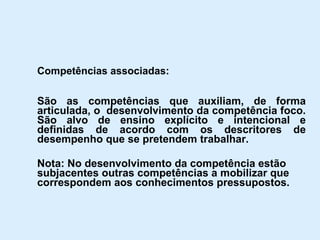 Competências associadas: São as competências que auxiliam, de forma articulada, o  desenvolvimento da competência foco. São alvo de ensino explícito e intencional e definidas de acordo com os descritores de desempenho que se pretendem trabalhar. Nota: No desenvolvimento da competência estão subjacentes outras competências a mobilizar que correspondem aos conhecimentos pressupostos. 