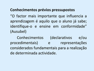 Conhecimentos prévios pressupostos “ O factor mais importante que influencia a aprendizagem é aquilo que o aluno já sabe; identifique-o e ensine em conformidade” (Ausubel) Conhecimentos (declarativos e/ou procedimentais) e representações considerados fundamentais para a realização de determinada actividade. 