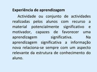 Experiência de aprendizagem Actividade ou conjunto de actividades realizadas pelos alunos com recurso a material potencialmente significativo e motivador, capazes de favorecer uma aprendizagem significativa. Na aprendizagem significativa a informação nova relaciona-se sempre com um aspecto relevante da estrutura de conhecimento do aluno. 