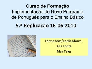 5.ª Replicação 16-06-2010 Formandos/Replicadores:  Ana Fonte Max Teles Curso de Formação Implementação do Novo Programa de Português para o Ensino Básico 
