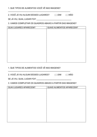 1. QUE TIPOS DE ALIMENTOS VOCÊ VÊ NAS IMAGENS?
_________________________________________________________

2. VOCÊ JÁ VIU ALGUM DESSES LUGARES?       ( ) SIM   ( ) NÃO

SE JÁ VIU, QUAL LUGAR FOI? ________________________________

3. VAMOS COMPLETAR OS QUADROS ABAIXO A PARTIR DAS IMAGENS?

QUAI LUGARES APARECEM?              QUAIS ALIMENTOS APARECEM?




1. QUE TIPOS DE ALIMENTOS VOCÊ VÊ NAS IMAGENS?
_________________________________________________________

2. VOCÊ JÁ VIU ALGUM DESSES LUGARES?       ( ) SIM   ( ) NÃO

SE JÁ VIU, QUAL LUGAR FOI? ________________________________

3. VAMOS COMPLETAR OS QUADROS ABAIXO A PARTIR DAS IMAGENS?

QUAI LUGARES APARECEM?              QUAIS ALIMENTOS APARECEM?
 