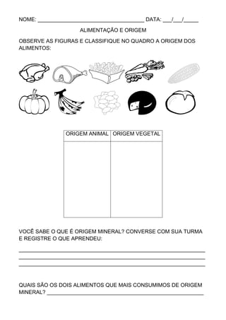 NOME: ____________________________________ DATA: ___/___/_____

                     ALIMENTAÇÃO E ORIGEM

OBSERVE AS FIGURAS E CLASSIFIQUE NO QUADRO A ORIGEM DOS
ALIMENTOS:




                ORIGEM ANIMAL ORIGEM VEGETAL




VOCÊ SABE O QUE É ORIGEM MINERAL? CONVERSE COM SUA TURMA
E REGISTRE O QUE APRENDEU:

_______________________________________________________________
_______________________________________________________________
_______________________________________________________________



QUAIS SÃO OS DOIS ALIMENTOS QUE MAIS CONSUMIMOS DE ORIGEM
MINERAL? _____________________________________________________
 