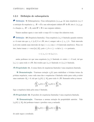CAP´ITULO 1. SEQUˆENCIAS 9
1.2.1 Deﬁni¸c˜ao de subsequˆencia
Deﬁni¸c˜ao 9 (Subsequˆencia). Uma subsequˆencia (xn)n∈N′ de uma sequˆencia (xn) ´e
a restri¸c˜ao da sequˆencia xn : N → R a um subconjunto inﬁnito N′
de N, isto ´e, (xn)n∈N′
´e a fun¸c˜ao xn : N′
→ R, onde N′
⊂ N ´e um conjunto inﬁnito .
Vamos analisar agora o caso onde o corpo K ´e o corpo dos n´umeros reais.
Deﬁni¸c˜ao 10 (Sequˆencia limitada). Uma sequˆencia (xn) ´e limitada quando existem
a e b reais tais que xn ∈ [a, b] ∀ n ∈ N, isto ´e, sempre vale a ≤ xn ≤ b . Todo intervalo
[a, b] est´a contido num intervalo do tipo [−c, c], com c > 0 (intervalo sim´etrico). Para ver
isto, basta tomar c = max{|a|, |b|}, pois c ≥ b e c ≥ −a da´ı a ≥ −c e portanto,
−c ≤ xn ≤ c ⇔ |xn| ≤ c,
assim podemos ver que uma sequˆencia (xn) ´e limitada ⇔ existe c > 0 real, tal que
|xn| ≤ c para todo n ∈ N, Da´ı resulta que (xn) ´e limitada ⇔ (|xn|) ´e limitada.
Propriedade 11. A soma ﬁnita de sequˆencias limitada ´e uma sequˆencia limitada.
Demonstra¸c˜ao. Usaremos nota¸c˜ao xp(k) para simbolizar o k-´esimo termo da
p-´esima sequˆencia, como cada uma das n sequˆencias ´e limitada ent˜ao para cada p existe
uma constante Mp > 0, tal que |xp(k)| ≤ Mp para todo k ∈ N. Somando sobre p tem-se
|
n∑
p=1
xp(k)| ≤
n∑
p=1
|xp(k)| ≤
n∑
p=1
Mp
logo a sequˆencia dada pela soma ´e limitada.
Propriedade 12. O produto de sequˆencias limitadas ´e uma sequˆencia limitada.
Demonstra¸c˜ao. Usaremos a mesma nota¸c˜ao da propriedade anterior. Vale
|xp(k)| ≤ Mp da´ı podemos tomar o produto com p variando
n∏
p=1
|xp(k)| = |
n∏
p=1
xp(k)| ≤
n∏
p=1
Mp
de onde segue o resultado.
 